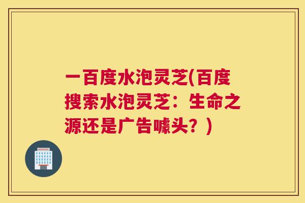 一百度水泡灵芝(百度搜索水泡灵芝:生命之源还是广告噱头?) 一百度水泡灵芝(百度搜索水泡灵芝:生命之源还是广告噱头?)