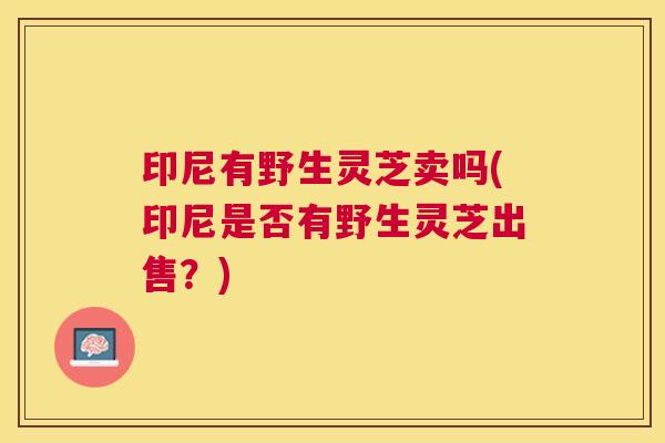 印尼有野生灵芝卖吗(印尼是否有野生灵芝出售?) 印尼有野生灵芝卖吗(印尼是否有野生灵芝出售?)