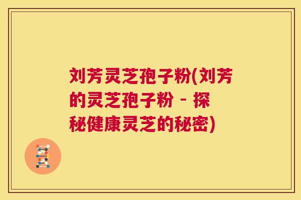 刘芳灵芝孢子粉(刘芳的灵芝孢子粉 - 探秘健康灵芝的秘密) 刘芳灵芝孢子粉(刘芳的灵芝孢子粉 - 探秘健康灵芝的秘密)