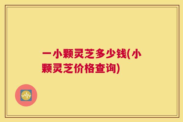 一小颗灵芝多少钱(小颗灵芝价格查询) 一小颗灵芝多少钱(小颗灵芝价格查询)
