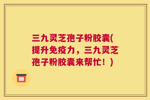 三九灵芝孢子粉胶囊(提升免疫力,三九灵芝孢子粉胶囊来帮忙!) 三九灵芝孢子粉胶囊(提升免疫力,三九灵芝孢子粉胶囊来帮忙!)