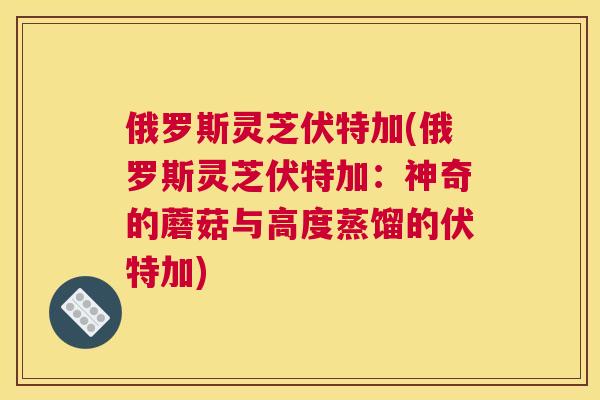 俄罗斯灵芝伏特加(俄罗斯灵芝伏特加:神奇的蘑菇与高度蒸馏的伏特加) 俄罗斯灵芝伏特加(俄罗斯灵芝伏特加:神奇的蘑菇与高度蒸馏的伏特加)