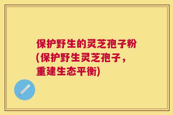 保护野生的灵芝孢子粉(保护野生灵芝孢子,重建生态平衡) 保护野生的灵芝孢子粉(保护野生灵芝孢子,重建生态平衡)