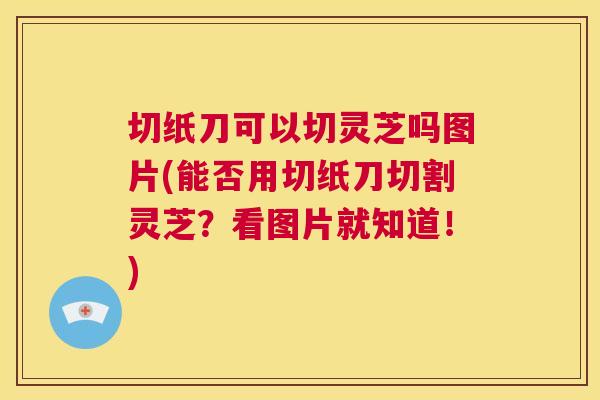 切纸刀可以切灵芝吗图片(能否用切纸刀切割灵芝?看图片就知道!) 切纸刀可以切灵芝吗图片(能否用切纸刀切割灵芝?看图片就知道!)