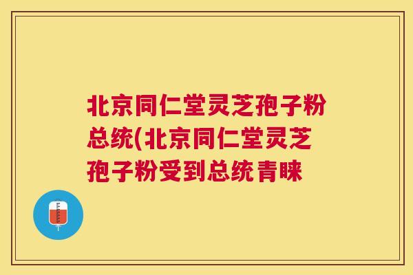 北京同仁堂灵芝孢子粉总统(北京同仁堂灵芝孢子粉受到总统青睐 北京同仁堂灵芝孢子粉总统(北京同仁堂灵芝孢子粉受到总统青睐