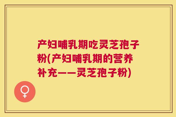 产妇哺乳期吃灵芝孢子粉(产妇哺乳期的营养补充——灵芝孢子粉) 产妇哺乳期吃灵芝孢子粉(产妇哺乳期的营养补充——灵芝孢子粉)