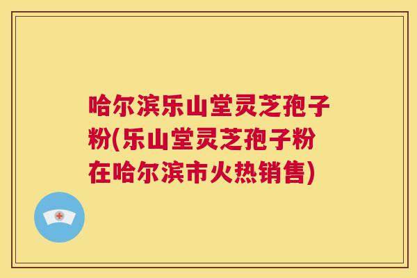 哈尔滨乐山堂灵芝孢子粉(乐山堂灵芝孢子粉在哈尔滨市火热销售) 哈尔滨乐山堂灵芝孢子粉(乐山堂灵芝孢子粉在哈尔滨市火热销售)