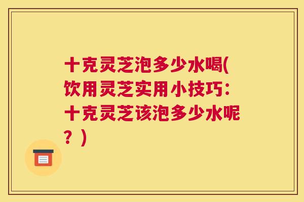 十克灵芝泡多少水喝(饮用灵芝实用小技巧:十克灵芝该泡多少水呢?) 十克灵芝泡多少水喝(饮用灵芝实用小技巧:十克灵芝该泡多少水呢?)