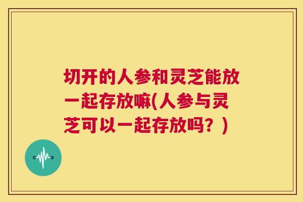切开的人参和灵芝能放一起存放嘛(人参与灵芝可以一起存放吗?) 切开的人参和灵芝能放一起存放嘛(人参与灵芝可以一起存放吗?)
