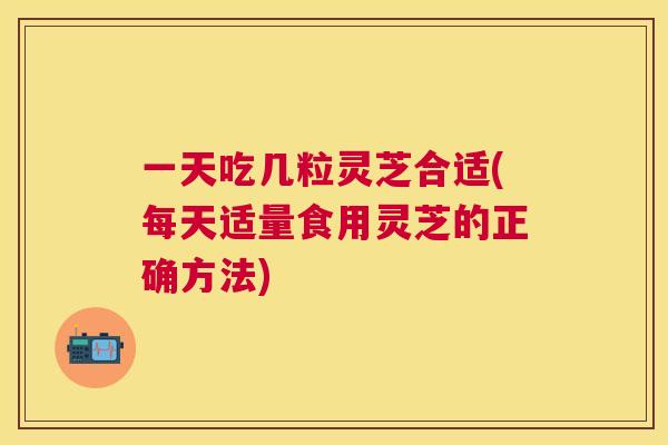 一天吃几粒灵芝合适(每天适量食用灵芝的正确方法) 一天吃几粒灵芝合适(每天适量食用灵芝的正确方法)