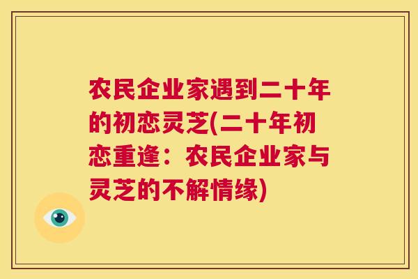农民企业家遇到二十年的初恋灵芝(二十年初恋重逢:农民企业家与灵芝的不解情缘) 农民企业家遇到二十年的初恋灵芝(二十年初恋重逢:农民企业家与灵芝的不解情缘)