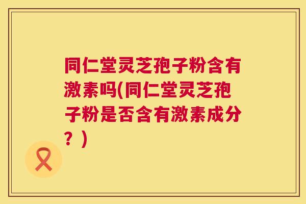 同仁堂灵芝孢子粉含有激素吗(同仁堂灵芝孢子粉是否含有激素成分?) 同仁堂灵芝孢子粉含有激素吗(同仁堂灵芝孢子粉是否含有激素成分?)