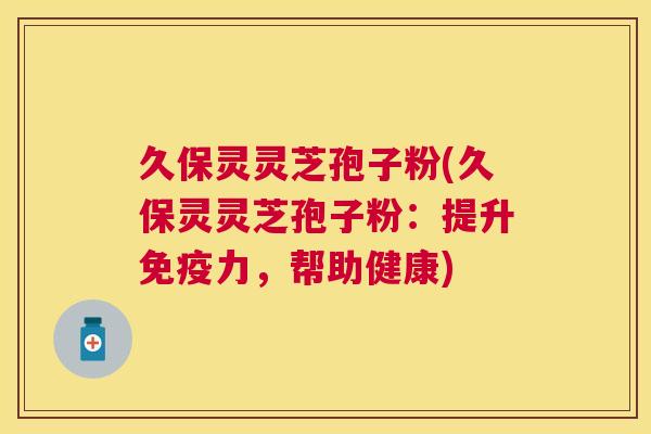 久保灵灵芝孢子粉(久保灵灵芝孢子粉:提升免疫力,帮助健康) 久保灵灵芝孢子粉(久保灵灵芝孢子粉:提升免疫力,帮助健康)