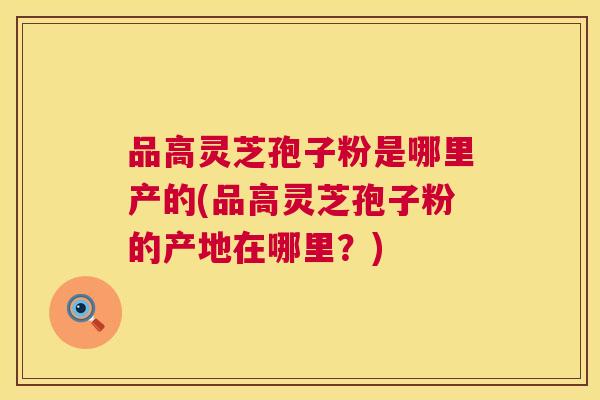 品高灵芝孢子粉是哪里产的(品高灵芝孢子粉的产地在哪里?) 品高灵芝孢子粉是哪里产的(品高灵芝孢子粉的产地在哪里?)