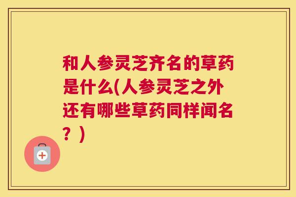 和人参灵芝齐名的草药是什么(人参灵芝之外还有哪些草药同样闻名?) 和人参灵芝齐名的草药是什么(人参灵芝之外还有哪些草药同样闻名?)