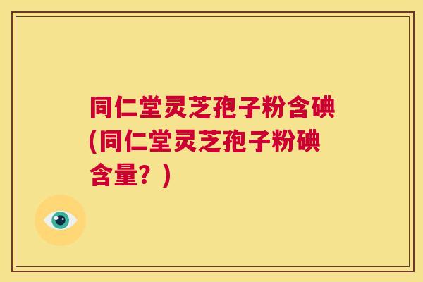 同仁堂灵芝孢子粉含碘(同仁堂灵芝孢子粉碘含量?) 同仁堂灵芝孢子粉含碘(同仁堂灵芝孢子粉碘含量?)