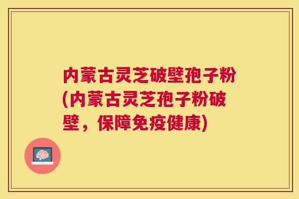 内蒙古灵芝破壁孢子粉(内蒙古灵芝孢子粉破壁,保障免疫健康) 内蒙古灵芝破壁孢子粉(内蒙古灵芝孢子粉破壁,保障免疫健康)