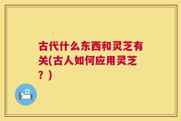 古代什么东西和灵芝有关(古人如何应用灵芝?) 古代什么东西和灵芝有关(古人如何应用灵芝?)