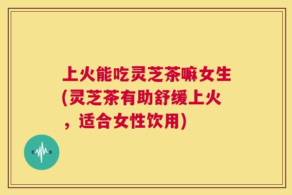 上火能吃灵芝茶嘛女生(灵芝茶有助舒缓上火,适合女性饮用) 上火能吃灵芝茶嘛女生(灵芝茶有助舒缓上火,适合女性饮用)