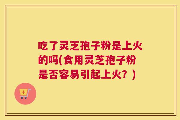 吃了灵芝孢子粉是上火的吗(食用灵芝孢子粉是否容易引起上火?) 吃了灵芝孢子粉是上火的吗(食用灵芝孢子粉是否容易引起上火?)