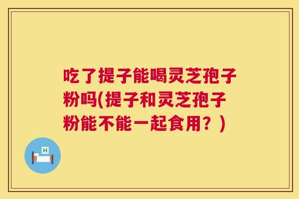 吃了提子能喝灵芝孢子粉吗(提子和灵芝孢子粉能不能一起食用?) 吃了提子能喝灵芝孢子粉吗(提子和灵芝孢子粉能不能一起食用?)