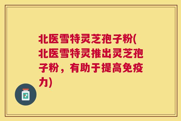 北医雪特灵芝孢子粉(北医雪特灵推出灵芝孢子粉，有助于提高免疫力)