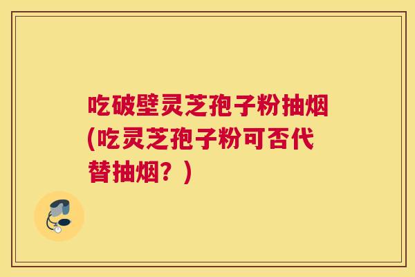 吃破壁灵芝孢子粉抽烟(吃灵芝孢子粉可否代替抽烟?) 吃破壁灵芝孢子粉抽烟(吃灵芝孢子粉可否代替抽烟?)