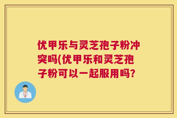 优甲乐与灵芝孢子粉冲突吗(优甲乐和灵芝孢子粉可以一起服用吗? 优甲乐与灵芝孢子粉冲突吗(优甲乐和灵芝孢子粉可以一起服用吗?