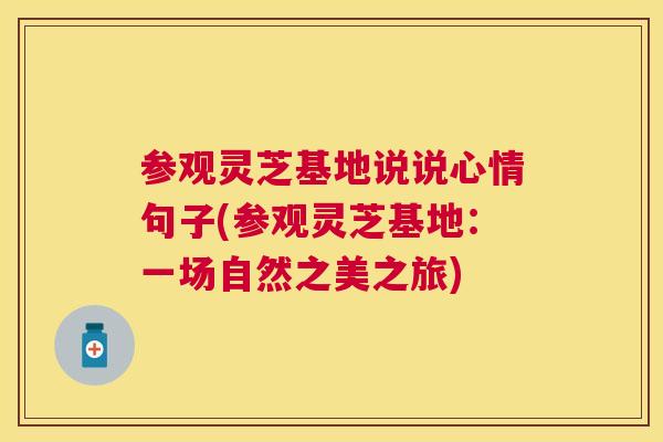 参观灵芝基地说说心情句子(参观灵芝基地:一场自然之美之旅) 参观灵芝基地说说心情句子(参观灵芝基地:一场自然之美之旅)