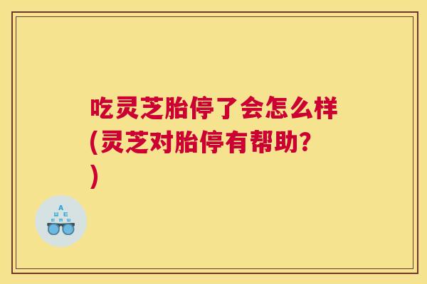 吃灵芝胎停了会怎么样(灵芝对胎停有帮助?) 吃灵芝胎停了会怎么样(灵芝对胎停有帮助?)