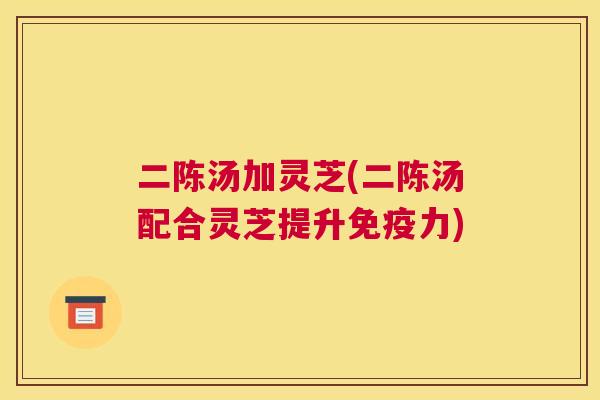 二陈汤加灵芝(二陈汤配合灵芝提升免疫力) 二陈汤加灵芝(二陈汤配合灵芝提升免疫力)