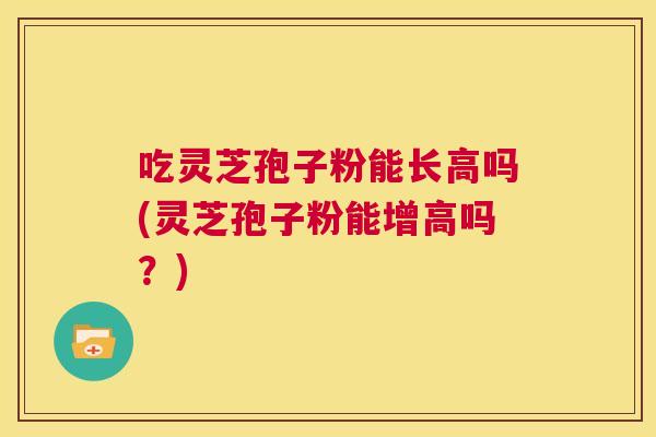 吃灵芝孢子粉能长高吗(灵芝孢子粉能增高吗?) 吃灵芝孢子粉能长高吗(灵芝孢子粉能增高吗?)