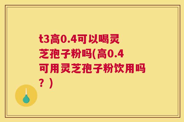 t3高0.4可以喝灵芝孢子粉吗(高0.4可用灵芝孢子粉饮用吗?) t3高0.4可以喝灵芝孢子粉吗(高0.4可用灵芝孢子粉饮用吗?)