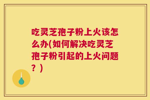 吃灵芝孢子粉上火该怎么办(如何解决吃灵芝孢子粉引起的上火问题?) 吃灵芝孢子粉上火该怎么办(如何解决吃灵芝孢子粉引起的上火问题?)