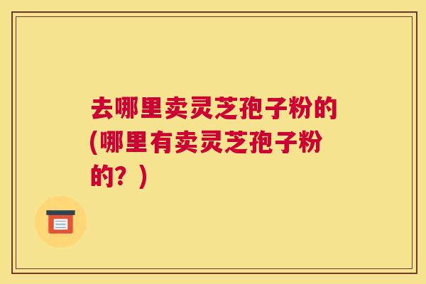 去哪里卖灵芝孢子粉的(哪里有卖灵芝孢子粉的?) 去哪里卖灵芝孢子粉的(哪里有卖灵芝孢子粉的?)