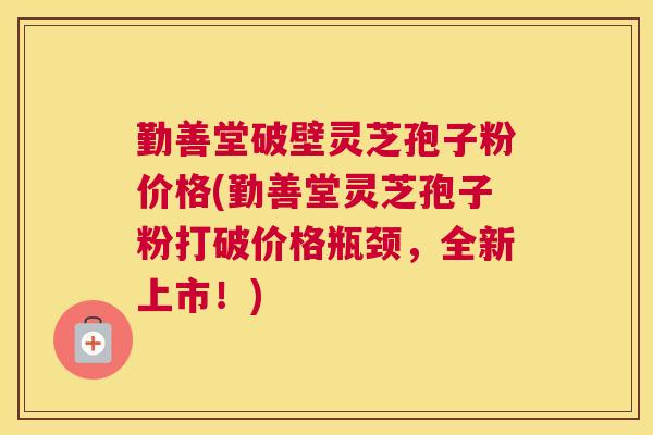 勤善堂破壁灵芝孢子粉价格(勤善堂灵芝孢子粉打破价格瓶颈,全新上市!) 勤善堂破壁灵芝孢子粉价格(勤善堂灵芝孢子粉打破价格瓶颈,全新上市!)