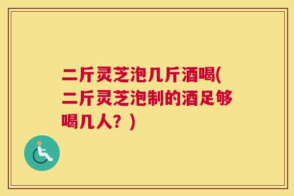 二斤灵芝泡几斤酒喝(二斤灵芝泡制的酒足够喝几人?) 二斤灵芝泡几斤酒喝(二斤灵芝泡制的酒足够喝几人?)