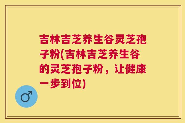 吉林吉芝养生谷灵芝孢子粉(吉林吉芝养生谷的灵芝孢子粉,让健康一步到位) 吉林吉芝养生谷灵芝孢子粉(吉林吉芝养生谷的灵芝孢子粉,让健康一步到位)