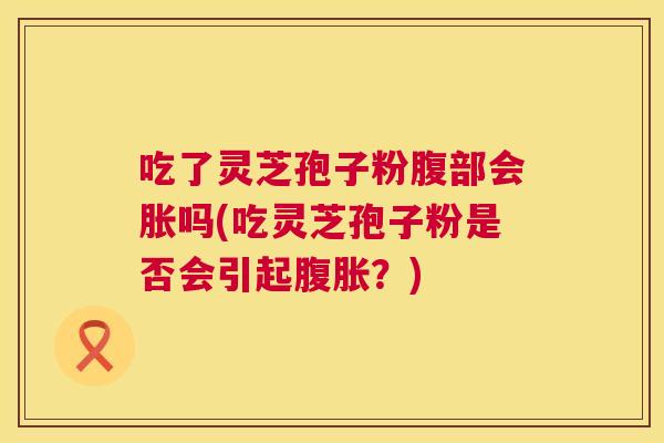 吃了灵芝孢子粉腹部会胀吗(吃灵芝孢子粉是否会引起腹胀?) 吃了灵芝孢子粉腹部会胀吗(吃灵芝孢子粉是否会引起腹胀?)