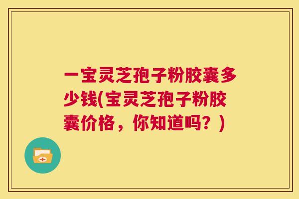 一宝灵芝孢子粉胶囊多少钱(宝灵芝孢子粉胶囊价格,你知道吗?) 一宝灵芝孢子粉胶囊多少钱(宝灵芝孢子粉胶囊价格,你知道吗?)