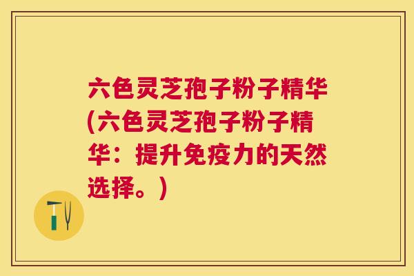 六色灵芝孢子粉子精华(六色灵芝孢子粉子精华:提升免疫力的天然选择。) 六色灵芝孢子粉子精华(六色灵芝孢子粉子精华:提升免疫力的天然选择。)