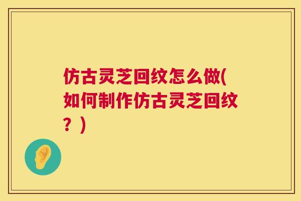 仿古灵芝回纹怎么做(如何制作仿古灵芝回纹?) 仿古灵芝回纹怎么做(如何制作仿古灵芝回纹?)