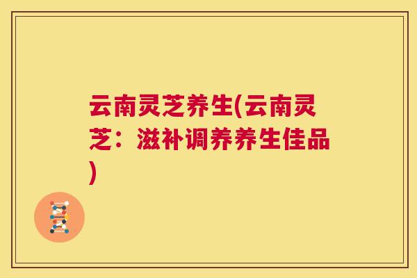 云南灵芝养生(云南灵芝:滋补调养养生佳品) 云南灵芝养生(云南灵芝:滋补调养养生佳品)