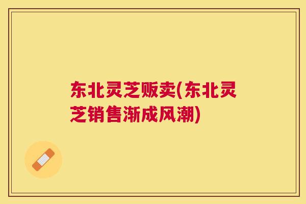 东北灵芝贩卖(东北灵芝销售渐成风潮) 东北灵芝贩卖(东北灵芝销售渐成风潮)