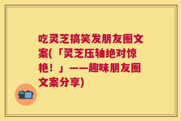 吃灵芝搞笑发朋友圈文案(「灵芝压轴绝对惊艳!」——趣味朋友圈文案分享) 吃灵芝搞笑发朋友圈文案(「灵芝压轴绝对惊艳!」——趣味朋友圈文案分享)
