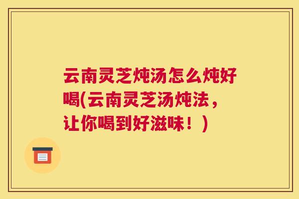 云南灵芝炖汤怎么炖好喝(云南灵芝汤炖法,让你喝到好滋味!) 云南灵芝炖汤怎么炖好喝(云南灵芝汤炖法,让你喝到好滋味!)