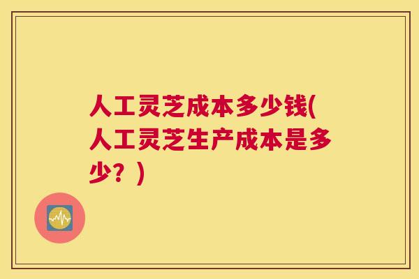 人工灵芝成本多少钱(人工灵芝生产成本是多少?) 人工灵芝成本多少钱(人工灵芝生产成本是多少?)