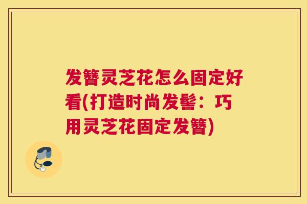 发簪灵芝花怎么固定好看(打造时尚发髻:巧用灵芝花固定发簪) 发簪灵芝花怎么固定好看(打造时尚发髻:巧用灵芝花固定发簪)