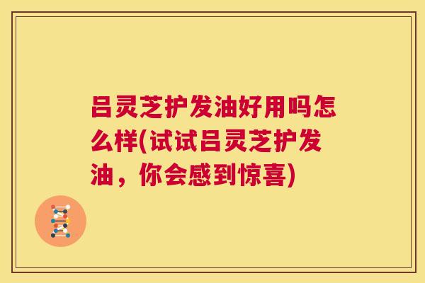 吕灵芝护发油好用吗怎么样(试试吕灵芝护发油,你会感到惊喜) 吕灵芝护发油好用吗怎么样(试试吕灵芝护发油,你会感到惊喜)