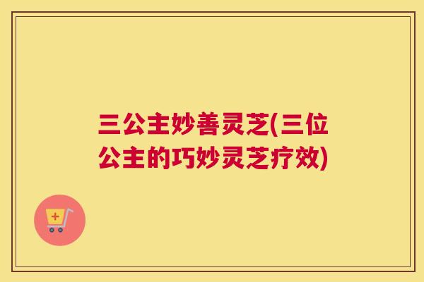 三公主妙善灵芝(三位公主的巧妙灵芝疗效) 三公主妙善灵芝(三位公主的巧妙灵芝疗效)